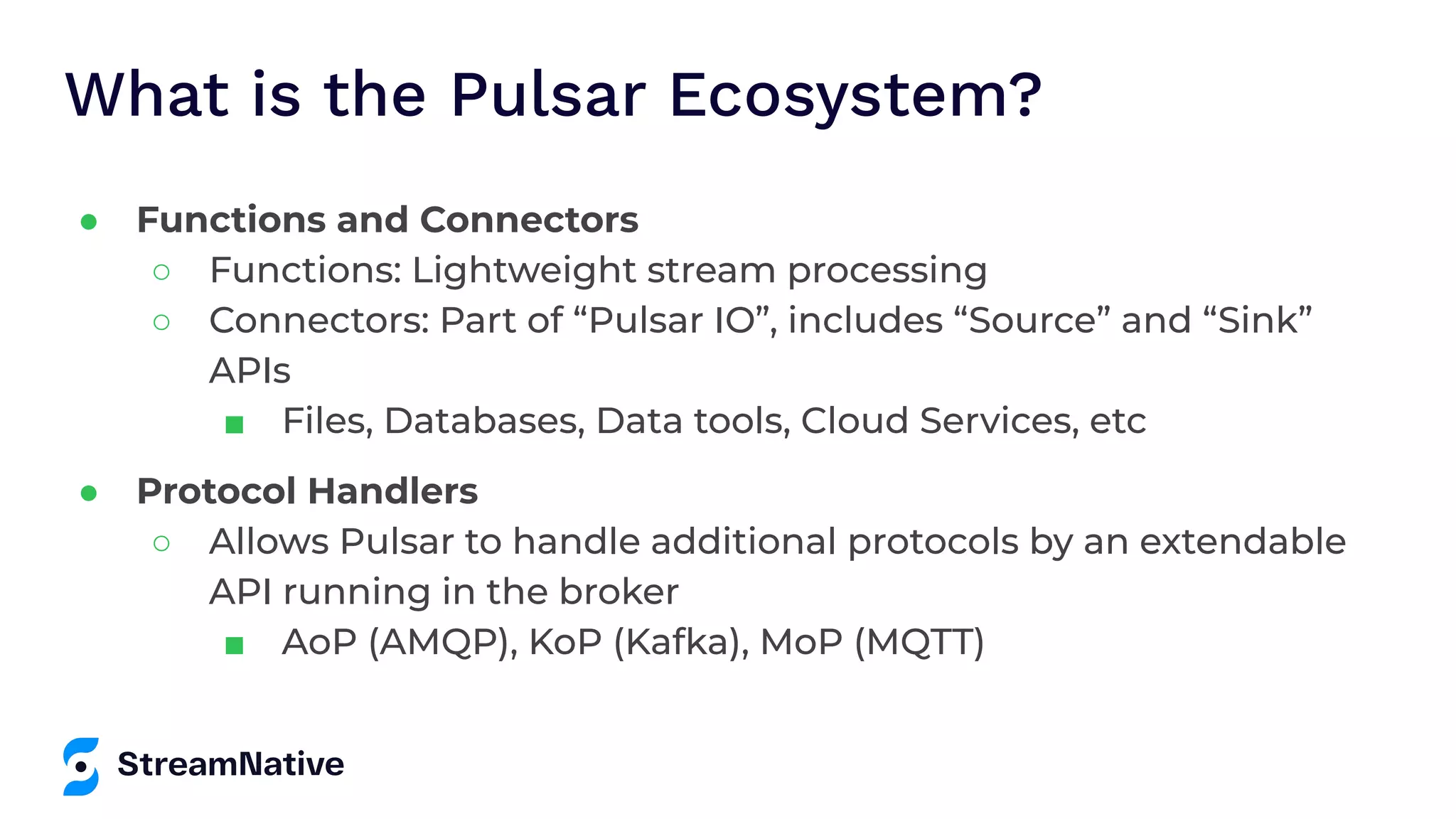 What is the Pulsar Ecosystem? ● Functions and Connectors ○ Functions: Lightweight stream processing ○ Connectors: Part of “Pulsar IO”, includes “Source” and “Sink” APIs ■ Files, Databases, Data tools, Cloud Services, etc ● Protocol Handlers ○ Allows Pulsar to handle additional protocols by an extendable API running in the broker ■ AoP (AMQP), KoP (Kafka), MoP (MQTT) 