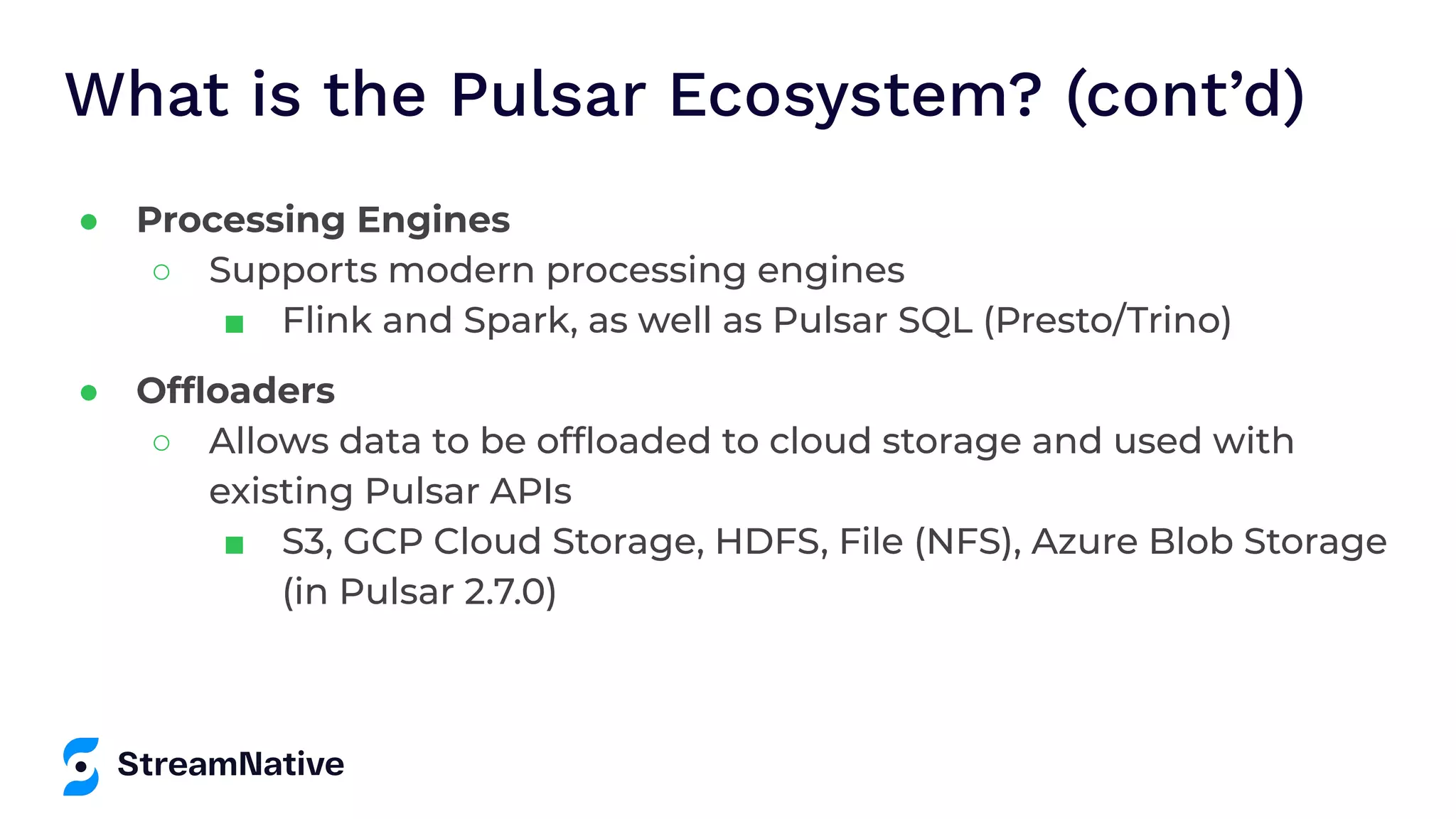 What is the Pulsar Ecosystem? (cont’d) ● Processing Engines ○ Supports modern processing engines ■ Flink and Spark, as well as Pulsar SQL (Presto/Trino) ● Ofﬂoaders ○ Allows data to be ofﬂoaded to cloud storage and used with existing Pulsar APIs ■ S3, GCP Cloud Storage, HDFS, File (NFS), Azure Blob Storage (in Pulsar 2.7.0) 