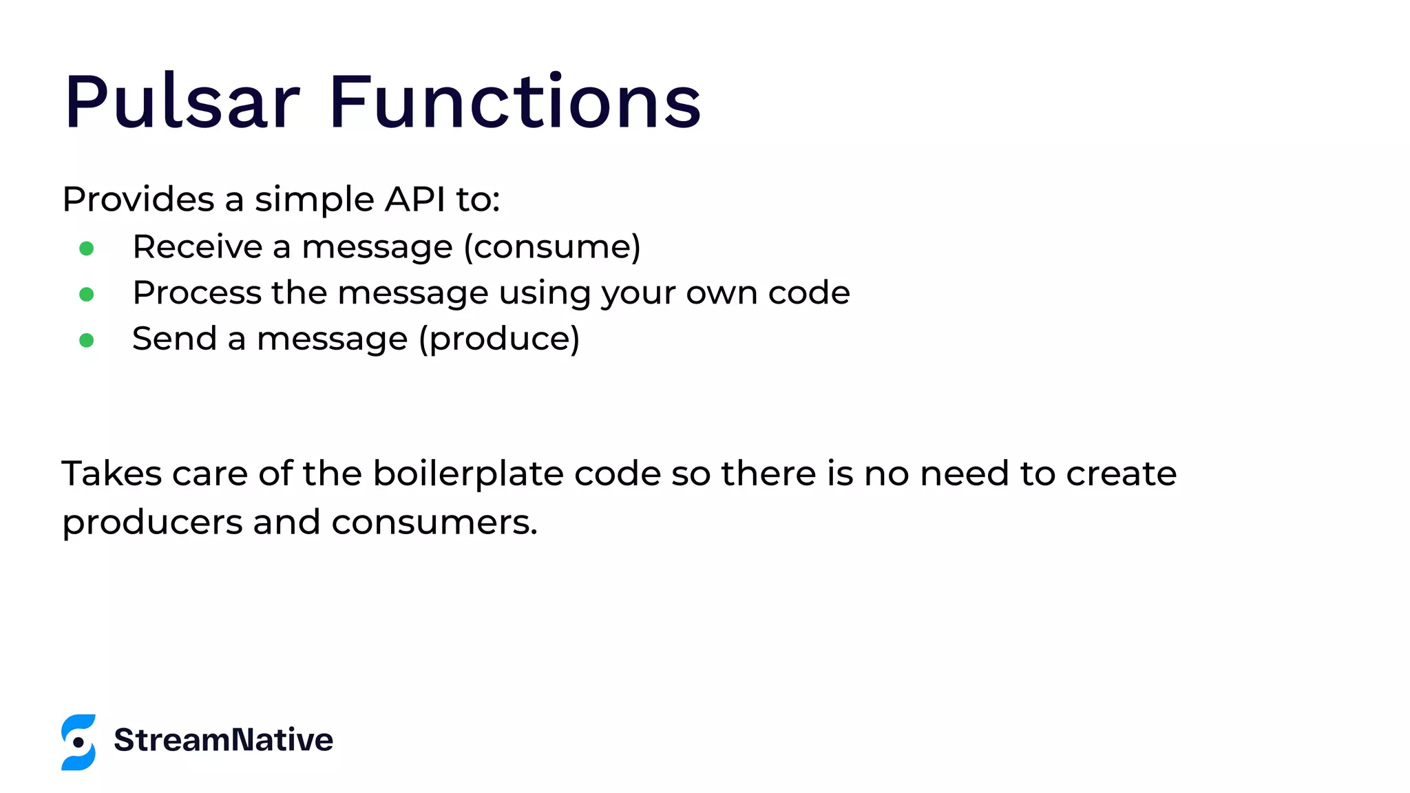 Pulsar Functions Provides a simple API to: ● Receive a message (consume) ● Process the message using your own code ● Send a message (produce) Takes care of the boilerplate code so there is no need to create producers and consumers. 