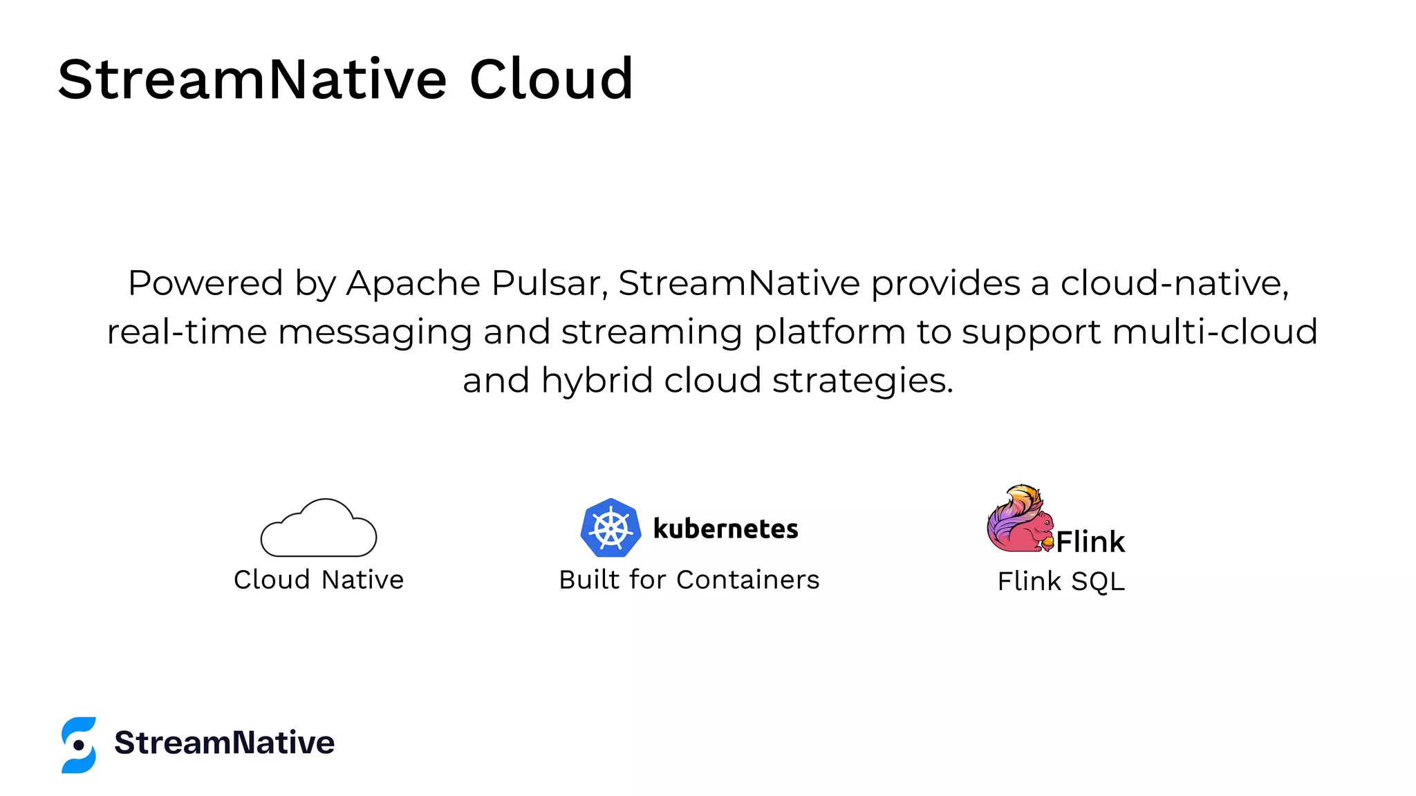 Powered by Apache Pulsar, StreamNative provides a cloud-native, real-time messaging and streaming platform to support multi-cloud and hybrid cloud strategies. Built for Containers Cloud Native StreamNative Cloud Flink SQL 