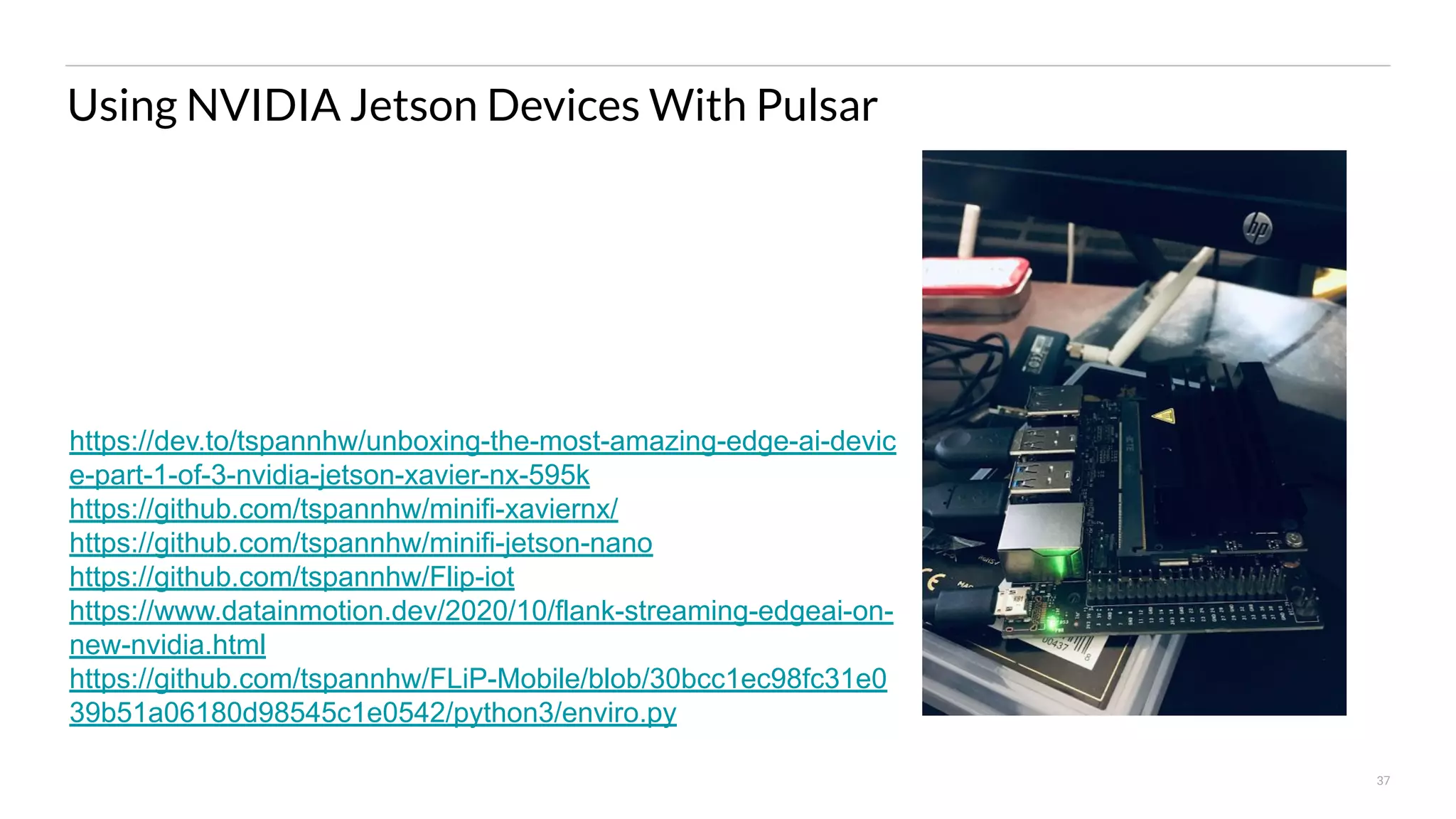 37 Using NVIDIA Jetson Devices With Pulsar https://dev.to/tspannhw/unboxing-the-most-amazing-edge-ai-devic e-part-1-of-3-nvidia-jetson-xavier-nx-595k https://github.com/tspannhw/minifi-xaviernx/ https://github.com/tspannhw/minifi-jetson-nano https://github.com/tspannhw/Flip-iot https://www.datainmotion.dev/2020/10/flank-streaming-edgeai-on- new-nvidia.html https://github.com/tspannhw/FLiP-Mobile/blob/30bcc1ec98fc31e0 39b51a06180d98545c1e0542/python3/enviro.py 