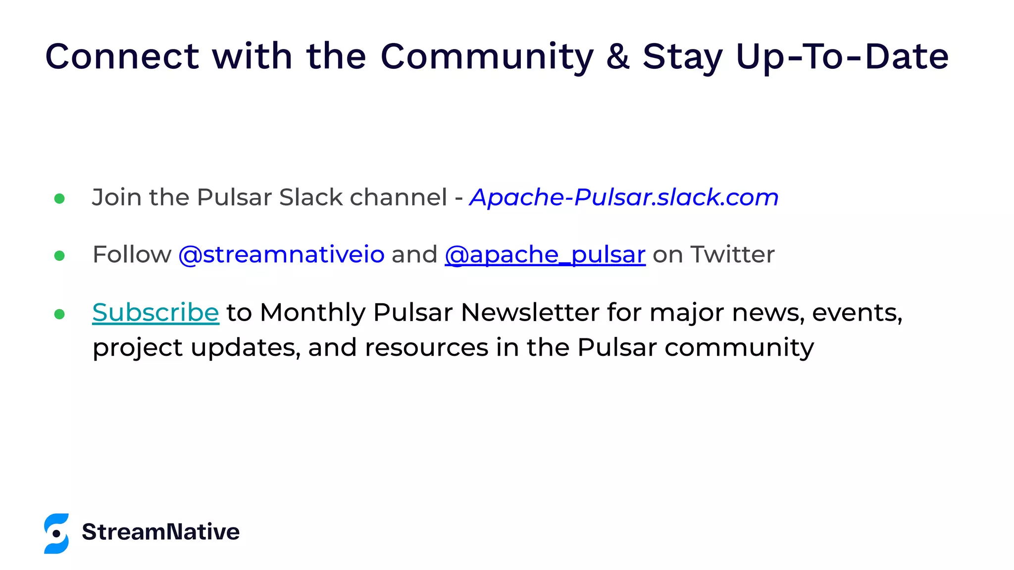 Connect with the Community & Stay Up-To-Date ● Join the Pulsar Slack channel - Apache-Pulsar.slack.com ● Follow @streamnativeio and @apache_pulsar on Twitter ● Subscribe to Monthly Pulsar Newsletter for major news, events, project updates, and resources in the Pulsar community 