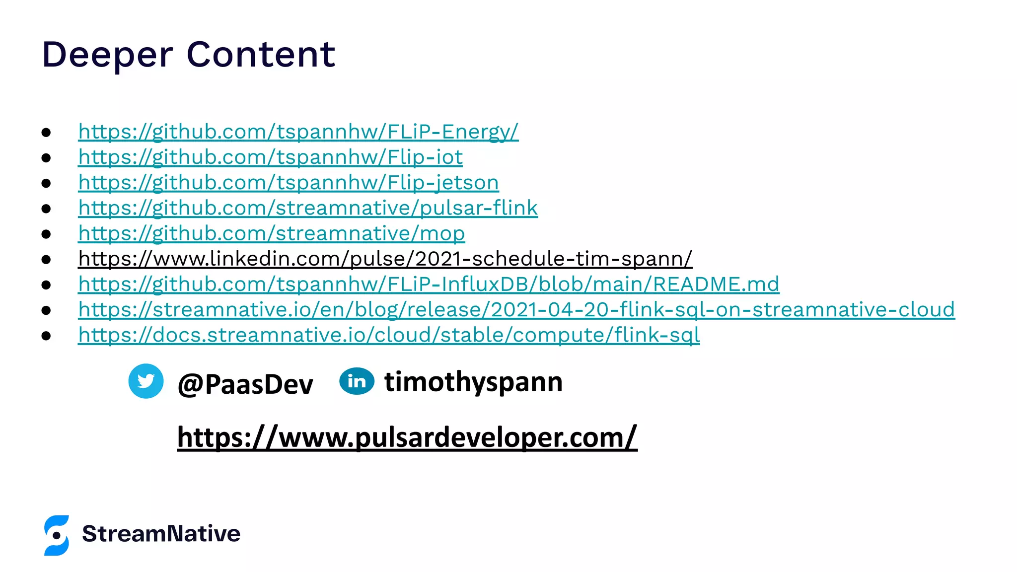 ● https://github.com/tspannhw/FLiP-Energy/ ● https://github.com/tspannhw/Flip-iot ● https://github.com/tspannhw/Flip-jetson ● https://github.com/streamnative/pulsar-ﬂink ● https://github.com/streamnative/mop ● https://www.linkedin.com/pulse/2021-schedule-tim-spann/ ● https://github.com/tspannhw/FLiP-InﬂuxDB/blob/main/README.md ● https://streamnative.io/en/blog/release/2021-04-20-ﬂink-sql-on-streamnative-cloud ● https://docs.streamnative.io/cloud/stable/compute/ﬂink-sql Deeper Content @PaasDev https://www.pulsardeveloper.com/ timothyspann 