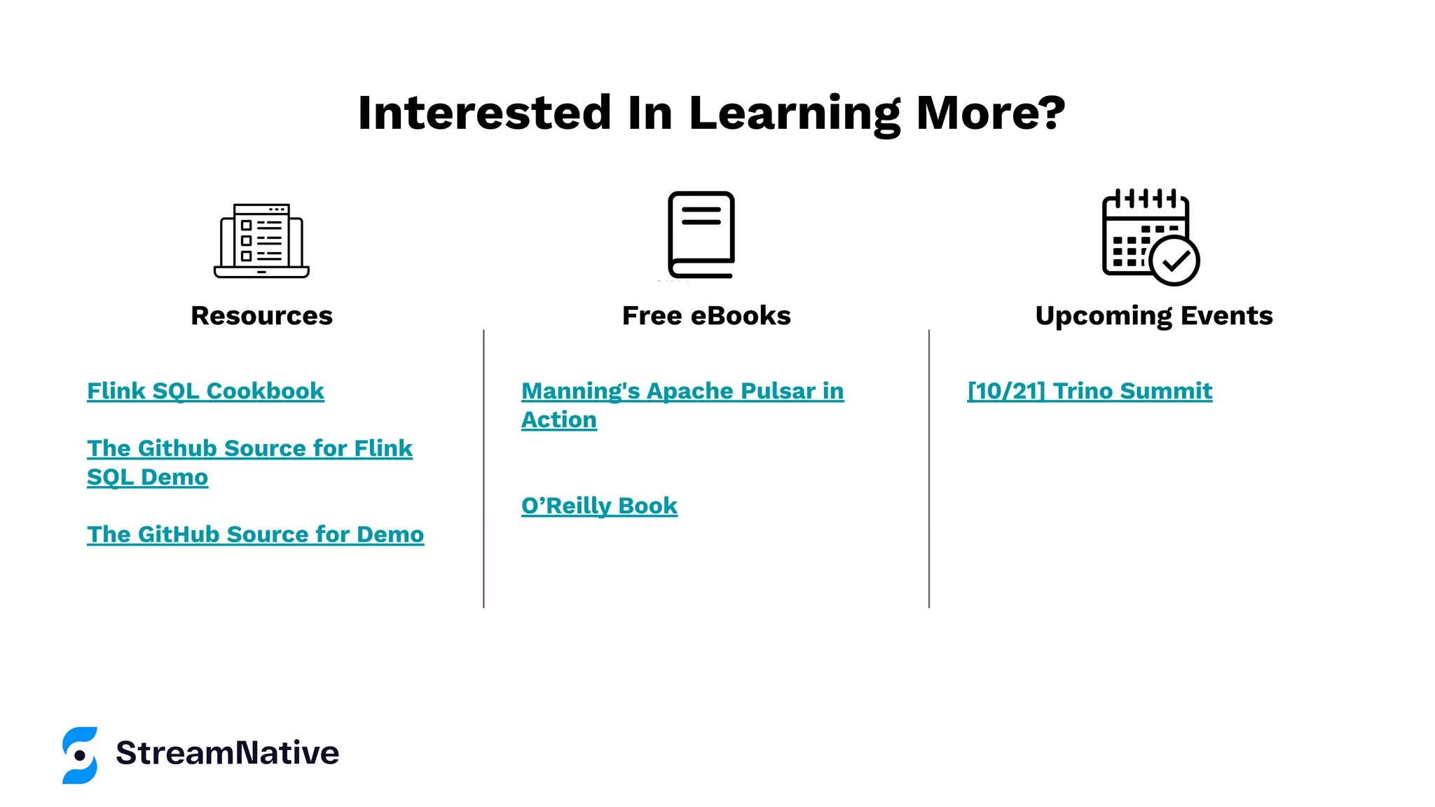 Interested In Learning More? Flink SQL Cookbook The Github Source for Flink SQL Demo The GitHub Source for Demo Manning's Apache Pulsar in Action O’Reilly Book [10/21] Trino Summit Resources Free eBooks Upcoming Events 