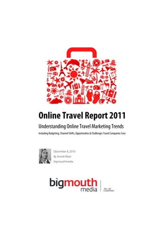 Online Travel Report 2011
Understanding Online Travel Marketing Trends
Including Budgeting, Channel Shifts, Opportunities & Challenges Travel Companies Face




              December 8, 2010
              By Anneli Ritari
              bigmouthmedia
 