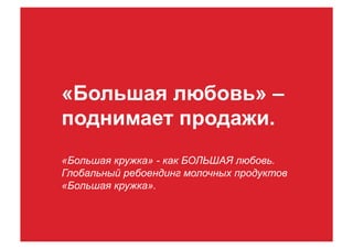 «Большая любовь» –
поднимает продажи.
«Большая кружка» - как БОЛЬШАЯ любовь.
Глобальный ребоендинг молочных продуктов
«Большая кружка».
 