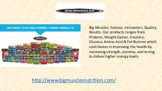 Big Muscles: Science, Innovation, Quality,
Results. Our products ranges from
Proteins, Weight Gainer, Creatine,
Glucose, Amino Acid & Fat Burners which
contributes in improving the health by
increasing strength, stamina, and toning
to deliver higher energy levels.
http://www.bigmusclesnutrition.com/
 