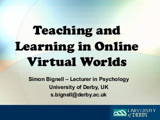 Teaching and
Learning in Online
  Virtual Worlds
 Simon Bignell – Lecturer in Psychology
        University of Derby, UK
        s.bignell@derby.ac.uk
 