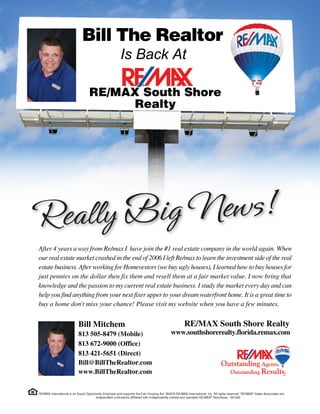 Bill The Realtor
                                 Is Back At

                    RE/MAX South Shore
                          Realty




After 4 years a way from Re/max I have join the #1 real estate company in the world again. When
our real estate market crashed in the end of 2006 I left Re/max to learn the investment side of the real
estate business. After working for Homevestors (we buy ugly houses), I learned how to buy houses for
just pennies on the dollar then fix them and resell them at a fair market value. I now bring that
knowledge and the passion to my current real estate business. I study the market every day and can
help you find anything from your next fixer upper to your dream waterfront home. It is a great time to
buy a home don't miss your chance! Please visit my website when you have a few minutes.


                Bill Mitchem                               RE/MAX South Shore Realty
                813 505-8479 (Mobile)                 www.southshorerealty.florida.remax.com
                813 672-9000 (Office)
                813 421-5651 (Direct)
                Bill@BillTheRealtor.com
                www.BillTheRealtor.com
 
