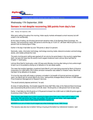 Wednesday 17th September, 2008

Sensex in red despite recovering 300 points from day's low

IANS   Monday 15th September, 2008


After panic selling throughout the morning, Indian equity markets witnessed a smart recovery but still
ended in the red Monday.

At the close of trading, the 30-share benchmark sensitive index of the Bombay Stock Exchange, the
Sensex, had recovered by nearly 300 points to end the day at 13,531.27, still down 469.54 points or 3.35
percent from its closing figure Friday.

Earlier in the day it had fallen by over 750 points or about 5.4 percent.

Sectorally, realty, information technology, technology covering media, telecommunication and technology
stocks, and metals suffered the most.

The early morning panic selling was sparked off not only by the serial blasts in the country's capital New
Delhi, but also the news that the world's fourth largest investment bank Lehman Bros had filed for
Chapter 11 bankruptcy.

Lehman Bros filed for bankruptcy under US la
