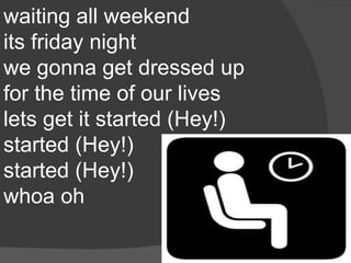 waiting all weekend
its friday night
we gonna get dressed up
for the time of our lives
lets get it started (Hey!)
started (Hey!)
started (Hey!)
whoa oh
 