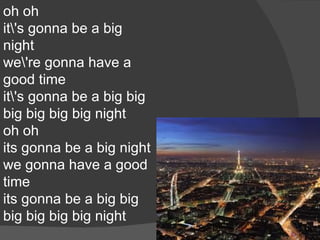 oh oh
it's gonna be a big
night
we're gonna have a
good time
it's gonna be a big big
big big big big night
oh oh
its gonna be a big night
we gonna have a good
time
its gonna be a big big
big big big big night
 