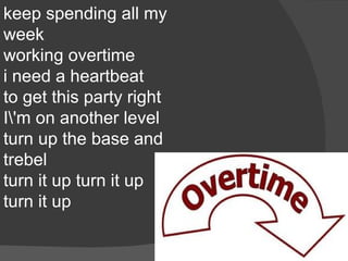 keep spending all my
week
working overtime
i need a heartbeat
to get this party right
I'm on another level
turn up the base and
trebel
turn it up turn it up
turn it up
 