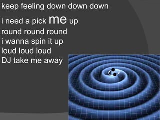 keep feeling down down down
            me
i need a pick      up
round round round
i wanna spin it up
loud loud loud
DJ take me away
 