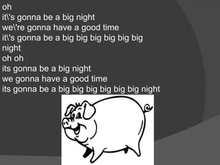 oh
it's gonna be a big night
we're gonna have a good time
it's gonna be a big big big big big big
night
oh oh
its gonna be a big night
we gonna have a good time
its gonna be a big big big big big big night
 