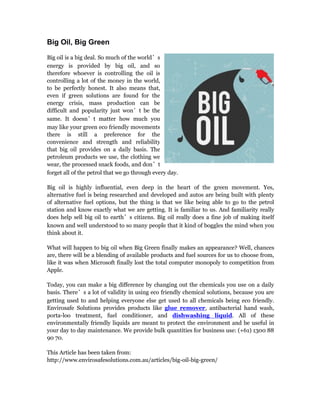 Big Oil, Big Green
Big oil is a big deal. So much of the world’s
energy is provided by big oil, and so
therefore whoever is controlling the oil is
controlling a lot of the money in the world,
to be perfectly honest. It also means that,
even if green solutions are found for the
energy crisis, mass production can be
difficult and popularity just won’t be the
same. It doesn’t matter how much you
may like your green eco friendly movements,
there is still a preference for the
convenience and strength and reliability
that big oil provides on a daily basis. The
petroleum products we use, the clothing we
wear, the processed snack foods, and don’t
forget all of the petrol that we go through every day.
Big oil is highly influential, even deep in the heart of the green movement. Yes,
alternative fuel is being researched and developed and autos are being built with plenty
of alternative fuel options, but the thing is that we like being able to go to the petrol
station and know exactly what we are getting. It is familiar to us. And familiarity really
does help sell big oil to earth’s citizens. Big oil really does a fine job of making itself
known and well understood to so many people that it kind of boggles the mind when you
think about it.
What will happen to big oil when Big Green finally makes an appearance? Well, chances
are, there will be a blending of available products and fuel sources for us to choose from,
like it was when Microsoft finally lost the total computer monopoly to competition from
Apple.
Today, you can make a big difference by changing out the chemicals you use on a daily
basis. There’s a lot of validity in using eco friendly chemical solutions, because you are
getting used to and helping everyone else get used to all chemicals being eco friendly.
Envirosafe Solutions provides products like glue remover, antibacterial hand wash,
porta-loo treatment, fuel conditioner, and dishwashing liquid. All of these
environmentally friendly liquids are meant to protect the environment and be useful in
your day to day maintenance. We provide bulk quantities for business use: (+61) 1300 88
90 70.
This Article has been taken from:
http://www.envirosafesolutions.com.au/articles/big-oil-big-green/
 