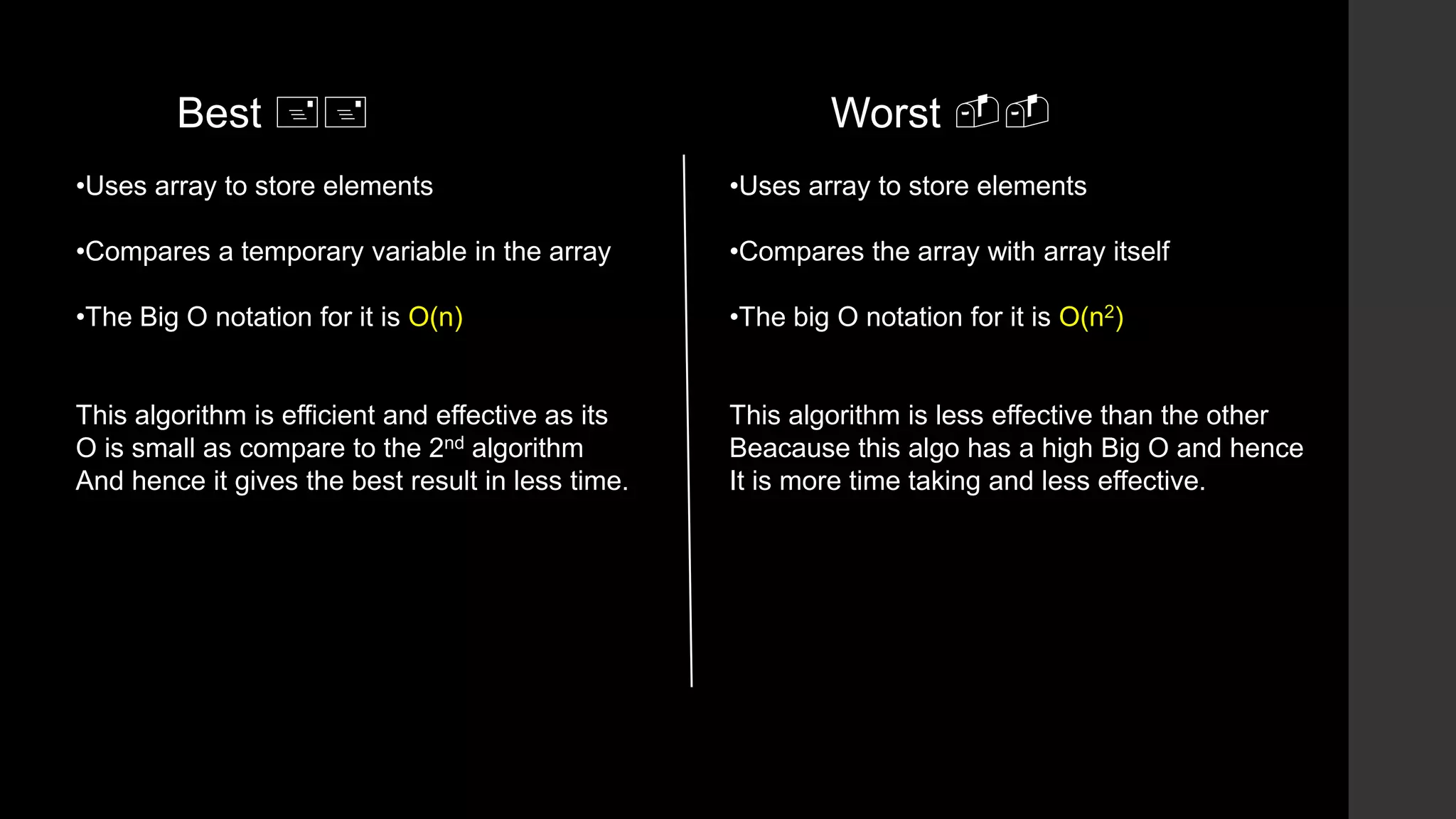 •Uses array to store elements
•Compares a temporary variable in the array
•The Big O notation for it is O(n)
This algorithm is efficient and effective as its
O is small as compare to the 2nd algorithm
And hence it gives the best result in less time.
•Uses array to store elements
•Compares the array with array itself
•The big O notation for it is O(n2)
This algorithm is less effective than the other
Beacause this algo has a high Big O and hence
It is more time taking and less effective.
Worst --Best ++
 