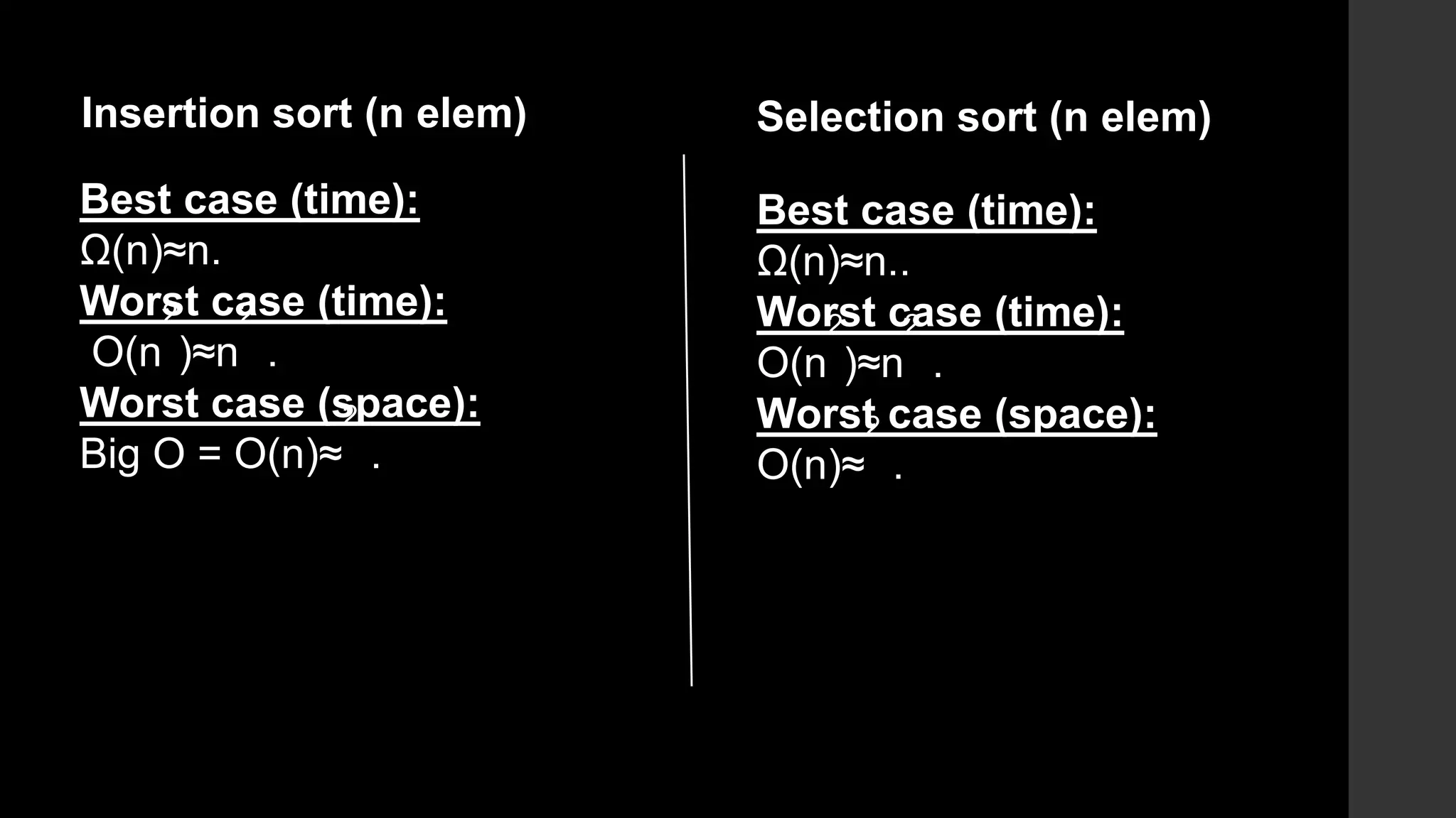 Best case (time):
Ω(n)≈n.
Worst case (time):
O(n
2
)≈n
2
.
Worst case (space):
Big O = O(n)≈
2
.
Insertion sort (n elem) Selection sort (n elem)
Best case (time):
Ω(n)≈n..
Worst case (time):
O(n
2
)≈n
2
.
Worst case (space):
O(n)≈
2
.
 