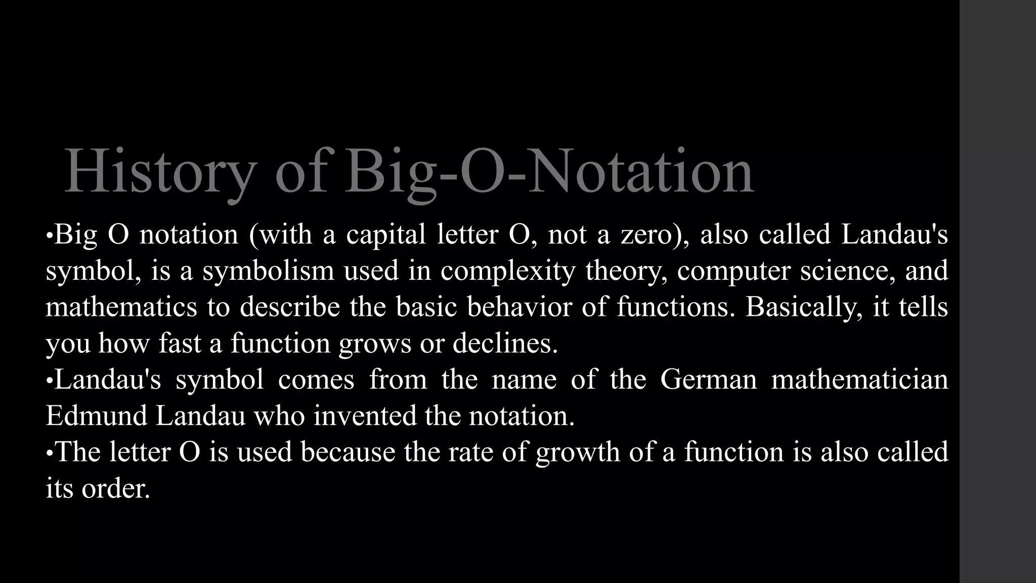 History of Big-O-Notation
•Big O notation (with a capital letter O, not a zero), also called Landau's
symbol, is a symbolism used in complexity theory, computer science, and
mathematics to describe the basic behavior of functions. Basically, it tells
you how fast a function grows or declines.
•Landau's symbol comes from the name of the German mathematician
Edmund Landau who invented the notation.
•The letter O is used because the rate of growth of a function is also called
its order.
 