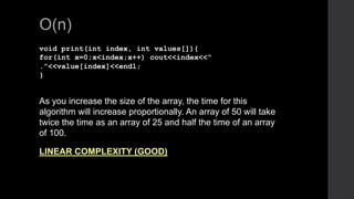 O(n)
void print(int index, int values[]){
for(int x=0;x<index;x++) cout<<index<<“
.”<<value[index]<<endl;
}
As you increase the size of the array, the time for this
algorithm will increase proportionally. An array of 50 will take
twice the time as an array of 25 and half the time of an array
of 100.
LINEAR COMPLEXITY (GOOD)
 