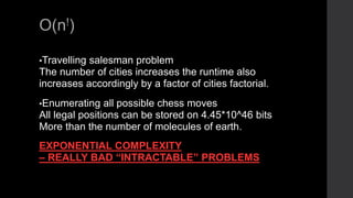 O(n!)
•Travelling salesman problem
The number of cities increases the runtime also
increases accordingly by a factor of cities factorial.
•Enumerating all possible chess moves
All legal positions can be stored on 4.45*10^46 bits
More than the number of molecules of earth.
EXPONENTIAL COMPLEXITY
– REALLY BAD “INTRACTABLE” PROBLEMS
 