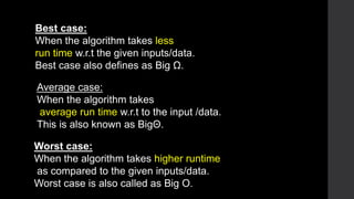 Best case:
When the algorithm takes less
run time w.r.t the given inputs/data.
Best case also defines as Big Ω.
Average case:
When the algorithm takes
average run time w.r.t to the input /data.
This is also known as BigΘ.
Worst case:
When the algorithm takes higher runtime
as compared to the given inputs/data.
Worst case is also called as Big O.
 