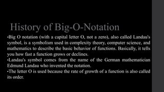 History of Big-O-Notation
•Big O notation (with a capital letter O, not a zero), also called Landau's
symbol, is a symbolism used in complexity theory, computer science, and
mathematics to describe the basic behavior of functions. Basically, it tells
you how fast a function grows or declines.
•Landau's symbol comes from the name of the German mathematician
Edmund Landau who invented the notation.
•The letter O is used because the rate of growth of a function is also called
its order.
 