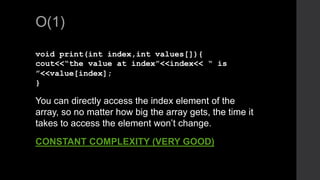 O(1)
void print(int index,int values[]){
cout<<“the value at index”<<index<< “ is
”<<value[index];
}
You can directly access the index element of the
array, so no matter how big the array gets, the time it
takes to access the element won’t change.
CONSTANT COMPLEXITY (VERY GOOD)
 