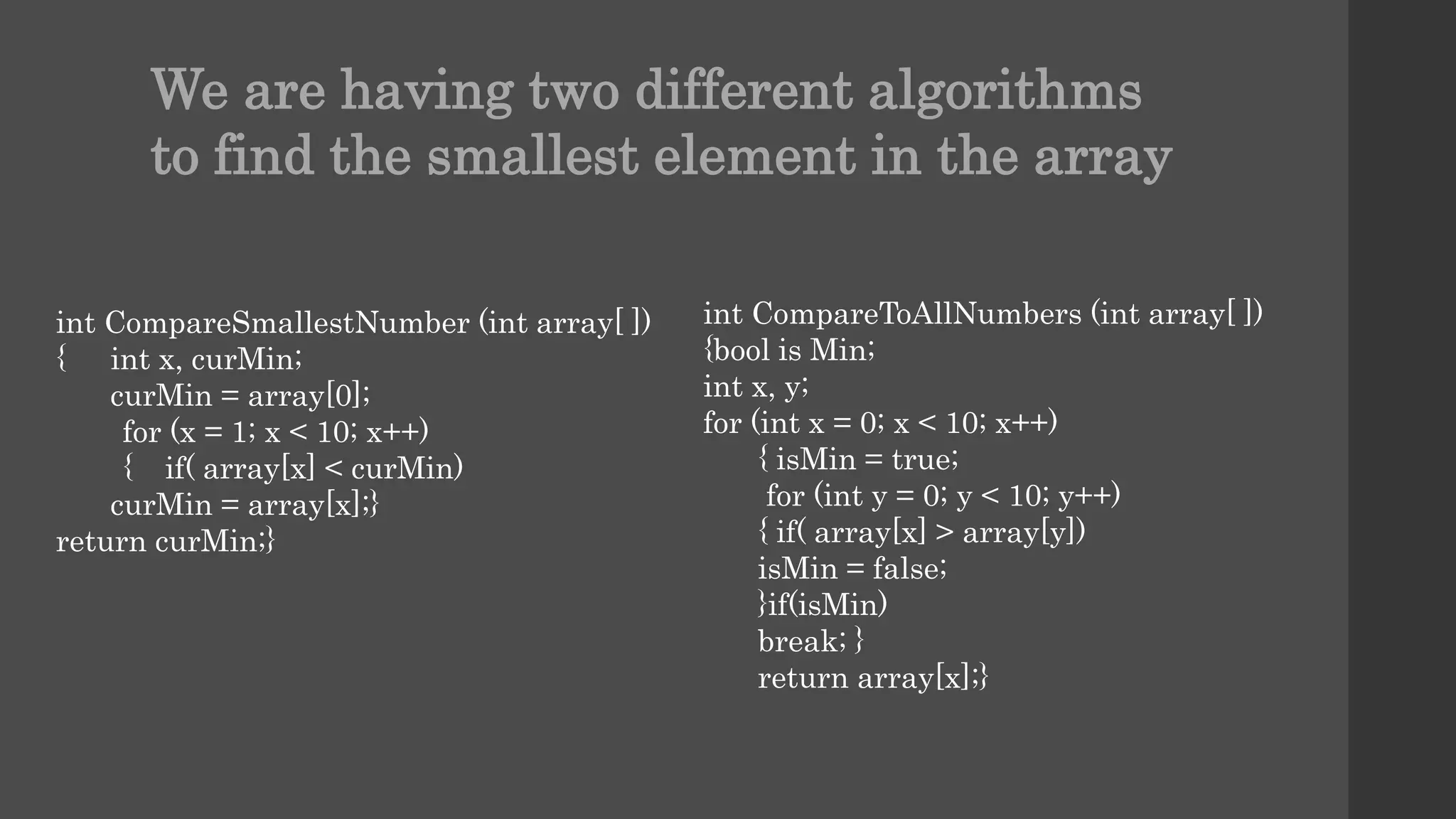 int CompareSmallestNumber (int array[ ])
{ int x, curMin;
curMin = array[0];
for (x = 1; x < 10; x++)
{ if( array[x] < curMin)
curMin = array[x];}
return curMin;}
int CompareToAllNumbers (int array[ ])
{bool is Min;
int x, y;
for (int x = 0; x < 10; x++)
{ isMin = true;
for (int y = 0; y < 10; y++)
{ if( array[x] > array[y])
isMin = false;
}if(isMin)
break; }
return array[x];}
We are having two different algorithms
to find the smallest element in the array
 