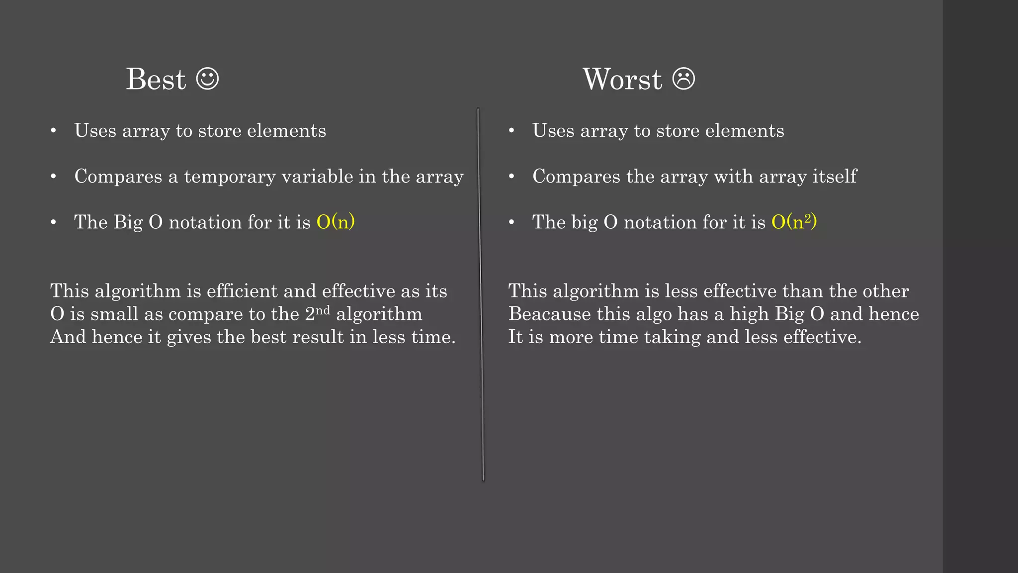 • Uses array to store elements
• Compares a temporary variable in the array
• The Big O notation for it is O(n)
This algorithm is efficient and effective as its
O is small as compare to the 2nd algorithm
And hence it gives the best result in less time.
• Uses array to store elements
• Compares the array with array itself
• The big O notation for it is O(n2)
This algorithm is less effective than the other
Beacause this algo has a high Big O and hence
It is more time taking and less effective.
Worst Best 
 