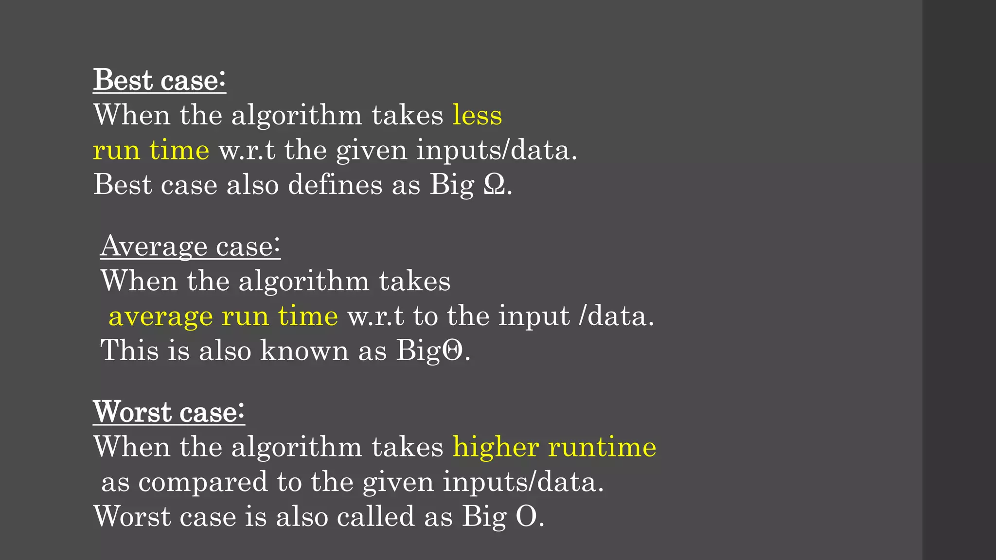 Best case:
When the algorithm takes less
run time w.r.t the given inputs/data.
Best case also defines as Big Ω.
Average case:
When the algorithm takes
average run time w.r.t to the input /data.
This is also known as BigΘ.
Worst case:
When the algorithm takes higher runtime
as compared to the given inputs/data.
Worst case is also called as Big O.
 