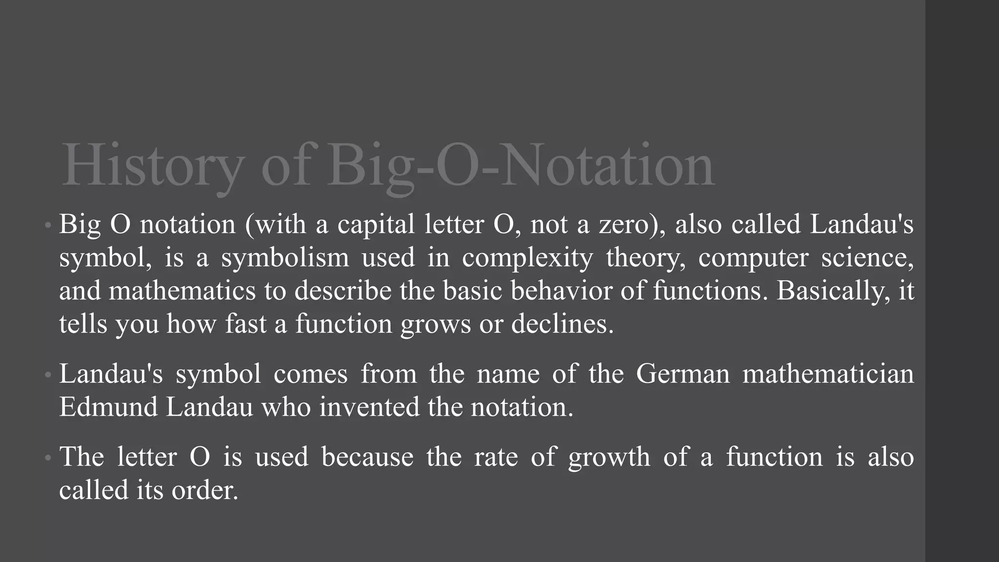 History of Big-O-Notation
• Big O notation (with a capital letter O, not a zero), also called Landau's
symbol, is a symbolism used in complexity theory, computer science,
and mathematics to describe the basic behavior of functions. Basically, it
tells you how fast a function grows or declines.
• Landau's symbol comes from the name of the German mathematician
Edmund Landau who invented the notation.
• The letter O is used because the rate of growth of a function is also
called its order.
 