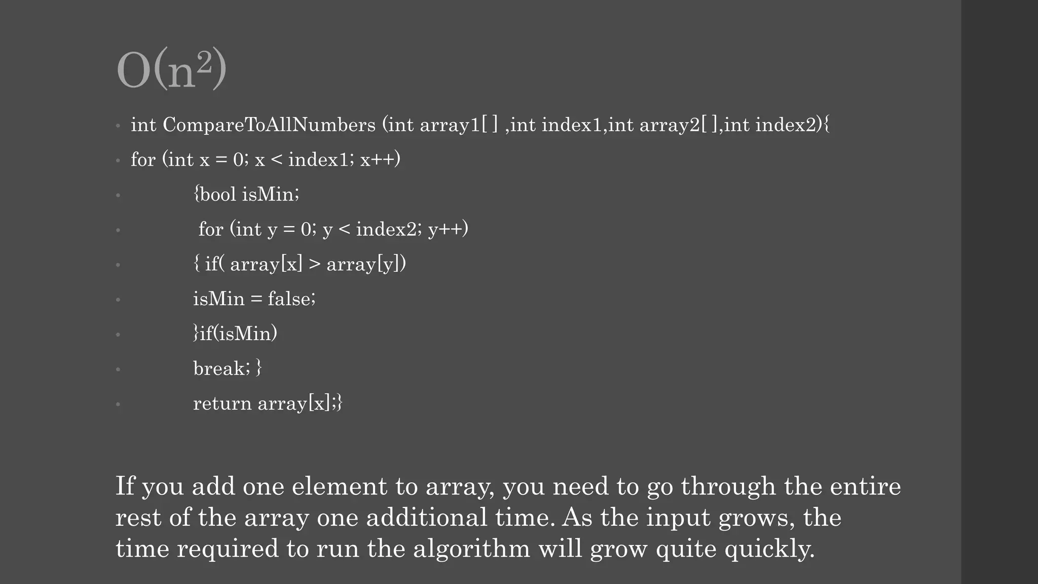 O(n2)
• int CompareToAllNumbers (int array1[ ] ,int index1,int array2[ ],int index2){
• for (int x = 0; x < index1; x++)
• {bool isMin;
• for (int y = 0; y < index2; y++)
• { if( array[x] > array[y])
• isMin = false;
• }if(isMin)
• break; }
• return array[x];}
If you add one element to array, you need to go through the entire
rest of the array one additional time. As the input grows, the
time required to run the algorithm will grow quite quickly.
 