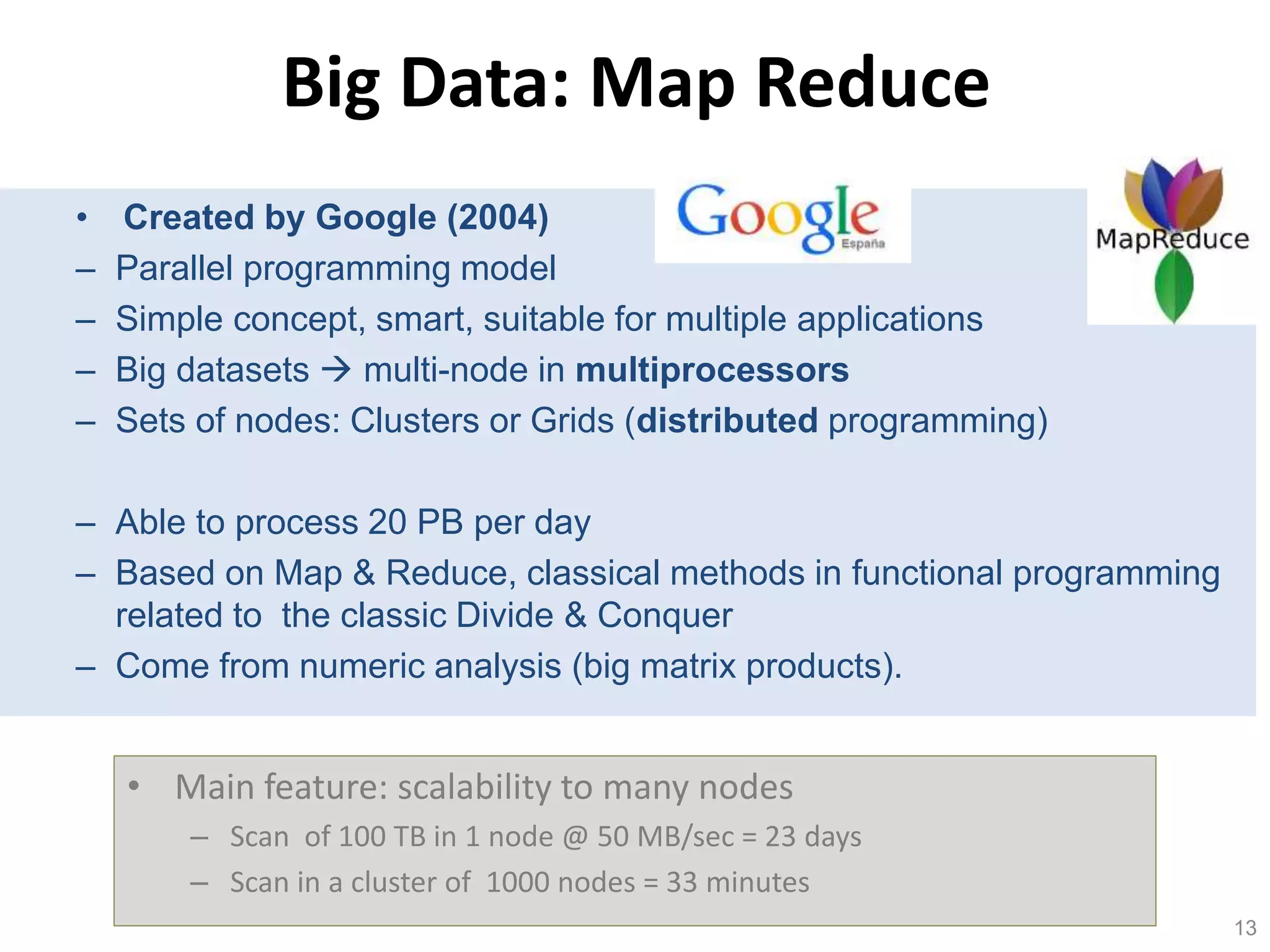 13 
Big Data: Map Reduce 
• Created by Google (2004) 
– Parallel programming model 
– Simple concept, smart, suitable for multiple applications 
– Big datasets  multi-node in multiprocessors 
– Sets of nodes: Clusters or Grids (distributed programming) 
– Able to process 20 PB per day 
– Based on Map & Reduce, classical methods in functional programming 
related to the classic Divide & Conquer 
– Come from numeric analysis (big matrix products). 
• Main feature: scalability to many nodes 
– Scan of 100 TB in 1 node @ 50 MB/sec = 23 days 
– Scan in a cluster of 1000 nodes = 33 minutes 
 