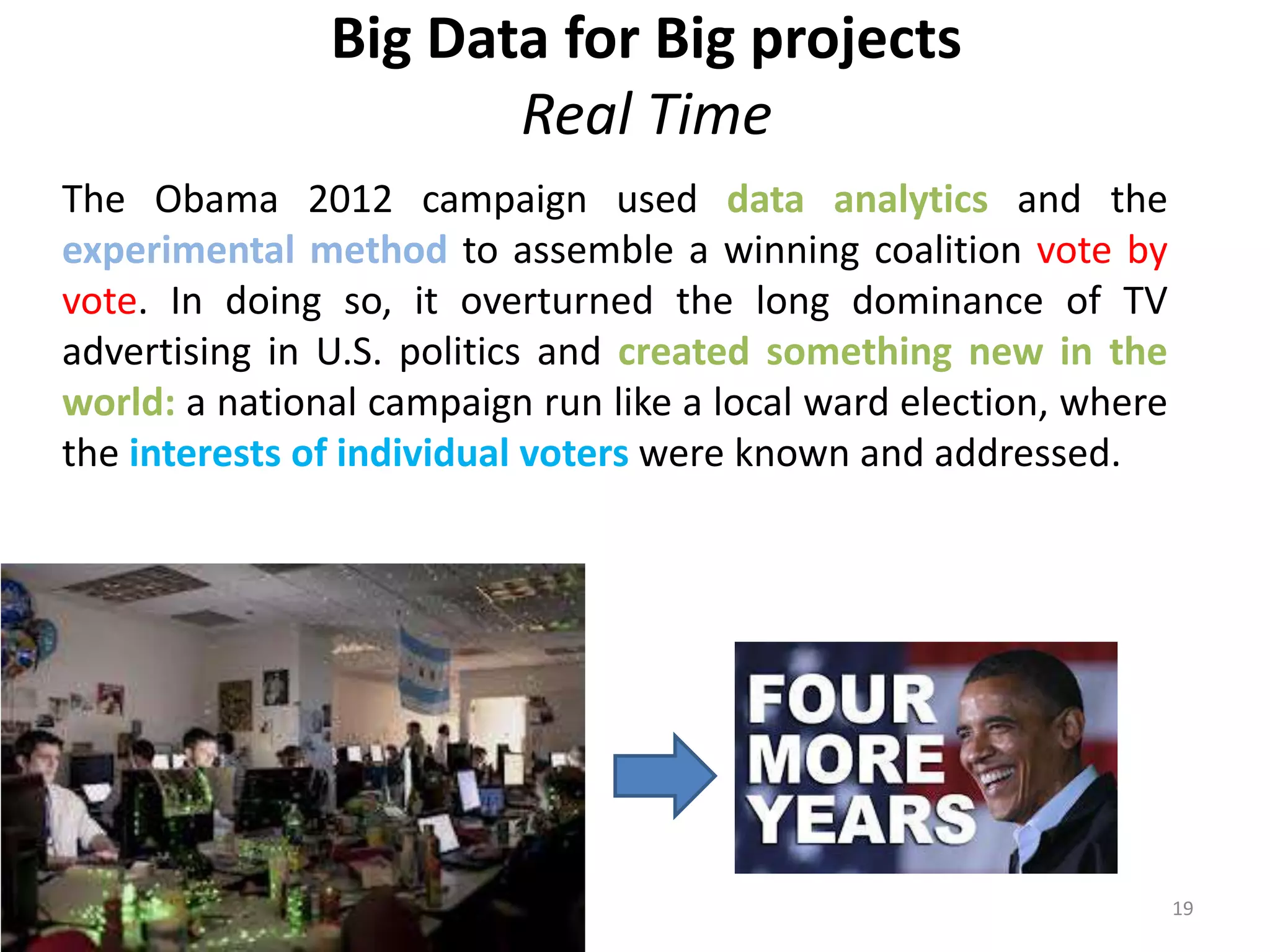 Big Data for Big projects 
Real Time 
The Obama 2012 campaign used data analytics and the 
experimental method to assemble a winning coalition vote by 
vote. In doing so, it overturned the long dominance of TV 
advertising in U.S. politics and created something new in the 
world: a national campaign run like a local ward election, where 
the interests of individual voters were known and addressed. 
19 
 