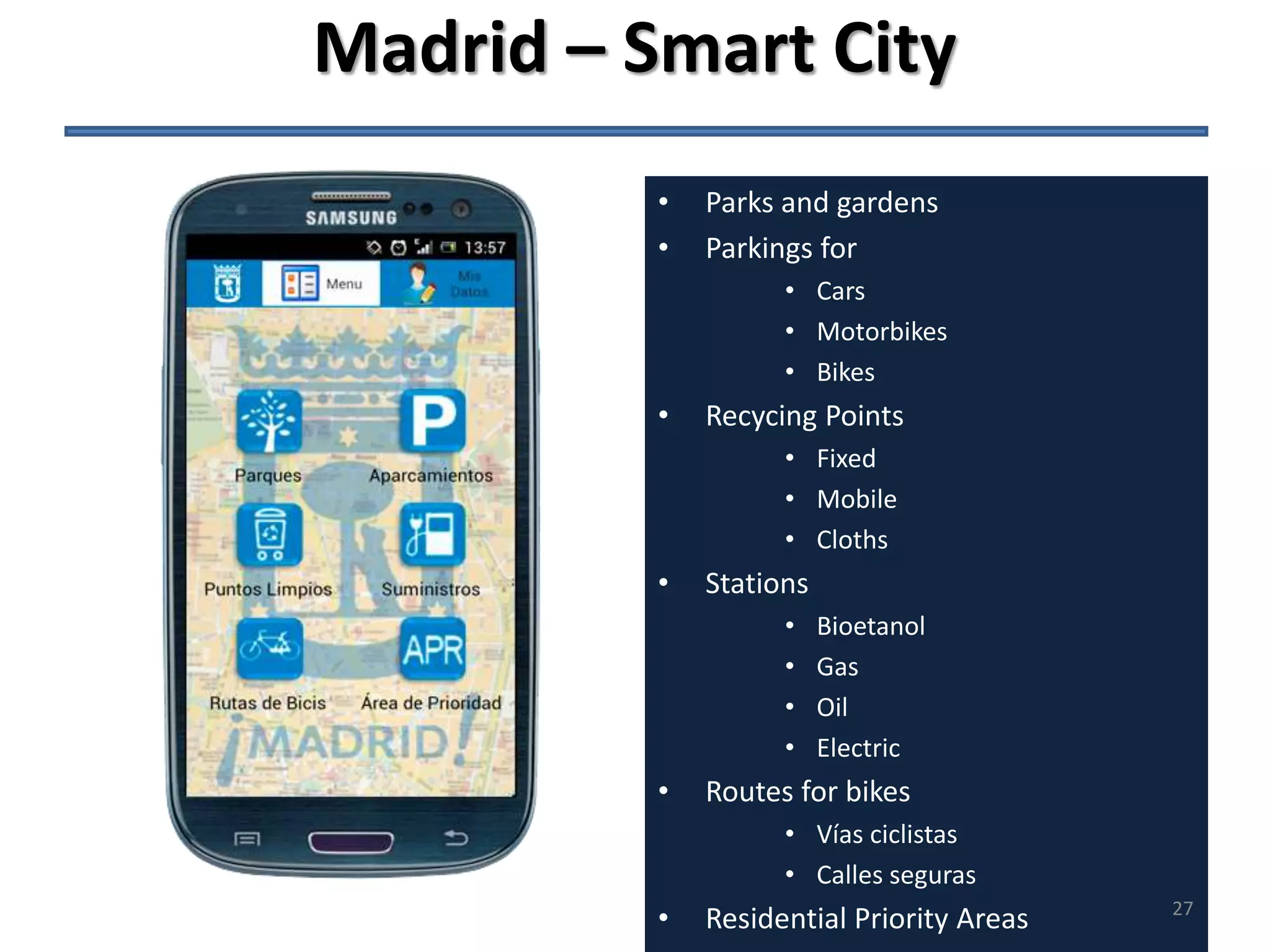 Madrid – Smart City 
• Parks and gardens 
• Parkings for 
• Cars 
• Motorbikes 
• Bikes 
• Recycing Points 
• Fixed 
• Mobile 
• Cloths 
• Stations 
• Bioetanol 
• Gas 
• Oil 
• Electric 
• Routes for bikes 
• Vías ciclistas 
• Calles seguras 
• Residential Priority Areas 
27 
 