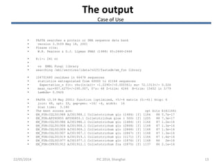 22/05/2014 13
The output
• FASTA searches a protein or DNA sequence data bank
• version 3.3t09 May 18, 2001
• Please cite:
• W.R. Pearson & D.J. Lipman PNAS (1988) 85:2444-2448
• @:1-: 241 nt
•
• vs EMBL Fungi library
• searching /ebi/services/idata/v225/fastadb/em_fun library
• 104701680 residues in 66478 sequences
• statistics extrapolated from 60000 to 61164 sequences
• Expectation_n fit: rho(ln(x))= -1.2290+/-0.000361; mu= 72.1313+/- 0.026
• mean_var=907.6270+/-295.007, 0's: 68 Z-trim: 4246 B-trim: 15652 in 3/79
• Lambda= 0.0426
• FASTA (3.39 May 2001) function [optimized, +5/-4 matrix (5:-4)] ktup: 6
• join: 48, opt: 33, gap-pen: -16/ -4, width: 16
• Scan time: 3.180
• The best scores are: opt bits E(61164)
• EM_FUN:CGL301988 AJ301988.1 Colletotrichum glo (1484) [f] 1184 88 5.7e-17
• EM_FUN:AF090855 AF090855.1 Colletotrichum gloe ( 500) [f] 1205 88 7.3e-17
• EM_FUN:CGL301986 AJ301986.1 Colletotrichum glo (1484) [f] 1166 87 1.2e-16
• EM_FUN:CGL301908 AJ301908.1 Colletotrichum glo (2868) [f] 1148 87 1.3e-16
• EM_FUN:CGL301909 AJ301909.1 Colletotrichum glo (2868) [f] 1148 87 1.3e-16
• EM_FUN:CGL301907 AJ301907.1 Colletotrichum glo (2867) [f] 1148 87 1.3e-16
• EM_FUN:CGL301919 AJ301919.1 Colletotrichum glo (1171) [f] 1166 87 1.6e-16
• EM_FUN:CGL301977 AJ301977.1 Colletotrichum glo (1876) [f] 1148 86 2e-16
• EM_FUN:CFR301912 AJ301912.1 Colletotrichum fra (2870) [f] 1137 86 2.1e-16
PIC 2014, Shanghai
Case of Use
 