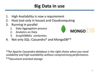 Big Data in use
1. High Availability is now a requirement
2. Host (not only in house) and Cloudcomputing
3. Running in parallel
1. Data Aggregation process
2. Analytics on Data
3. GraphDBMSs similarities
4. Not only SQL: Cassandra* and MongoDB**
*The Apache Cassandra database is the right choice when you need
scalability and high availability without compromising performance.
**Document oriented storage
20
MONGO
 