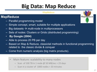 21
• Main feature: scalability to many nodes
– Scan of 100 TB in 1 node @ 50 MB/sec = 23 days
– Scan in a cluster of 1000 nodes = 33 minutes
MapReduce
– Parallel programming model
– Simple concept, smart, suitable for multiple applications
– Big datasets  multi-node in multiprocessors
– Sets of nodes: Clusters or Grids (distributed programming)
• By Google (2004)
– Able to process 20 PB per day
– Based on Map & Reduce, classiclal methods in functional programming
related to the classic divide & conquer
– Come from numeric analysis (big matrix products).
Big Data: Map Reduce
MapReduce
 