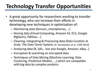 Technology Transfer Opportunities
• A great opportunity for researchers working to transfer
technology, who can increase their efforts in
developing new techniques in optimization of:
– Monitoring data (Sensors, smartphones, …)
– Storing data (Cloud Computing, Amazon S3, EC2, Google
BigQuery, Tableau …)
– Cleaning, Integrating & Processing data (Data Curation at
Scale: The Data Tamer System, M. Stonebraker et al., CIDR 2013)
– Analysing data (R, SAS… but also Google, Amazon, eBay...)
– Encryption & searching on encrypted data
– Techniques of Data Mining (Machine Learning, Data
Clustering, Predictive Models, ...) which are compatible
with big data by complex analytics
25
 