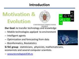 Introduction
Our Goal: to transfer technology and knowledge
– Mobile technologies applyed to environment
– Intelligent agents
– Optimization and forecasting from data
– Bioinformatics, Biostatistics
G-TeC group: statisticians, physicists, mathematicians,
economists and several computer scientists.
– www.tecnologiaUCM.es
 