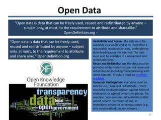 Open Data
“Open data is data that can be freely used, reused and redistributed by anyone –
subject only, at most, to the requirement to attribute and sharealike.”
OpenDefinition.org -
“Open data is data that can be freely used,
reused and redistributed by anyone – subject
only, at most, to the requirement to attribute
and share alike.” OpenDefinition.org
Availability and Access: the data must be
available as a whole and at no more than a
reasonable reproduction cost, preferably by
downloading over the internet. The data
must also be available in a convenient and
modifiable form.
Reuse and Redistribution: the data must be
provided under terms that permit reuse and
redistribution including the intermixing with
other datasets. The data must be machine-
readable.
Universal Participation: everyone must be
able to use, reuse and redistribute – there
should be no discrimination against fields of
endeavour or against persons or groups. For
example, ‘non-commercial’ restrictions that
would prevent ‘commercial’ use, or
restrictions of use for certain purposes (e.g.
only in education), are not allowed.
30
 