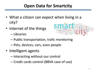 Open Data for Smartcity
• What a citizen can expect when living in a
city?
• Internet of the things
– Libraries
– Public transportation, trafic monitoring
– Pets, devices, cars, even people
• Intelligent agents
– Interacting without our control
– Credit cards control (BBVA case of use)
33
 