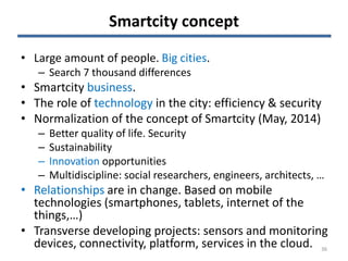 Smartcity concept
• Large amount of people. Big cities.
– Search 7 thousand differences
• Smartcity business.
• The role of technology in the city: efficiency & security
• Normalization of the concept of Smartcity (May, 2014)
– Better quality of life. Security
– Sustainability
– Innovation opportunities
– Multidiscipline: social researchers, engineers, architects, …
• Relationships are in change. Based on mobile
technologies (smartphones, tablets, internet of the
things,…)
• Transverse developing projects: sensors and monitoring
devices, connectivity, platform, services in the cloud. 36
 