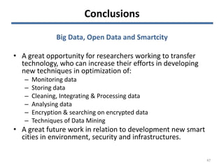 Conclusions
47
Big Data, Open Data and Smartcity
• A great opportunity for researchers working to transfer
technology, who can increase their efforts in developing
new techniques in optimization of:
– Monitoring data
– Storing data
– Cleaning, Integrating & Processing data
– Analysing data
– Encryption & searching on encrypted data
– Techniques of Data Mining
• A great future work in relation to development new smart
cities in environment, security and infrastructures.
 