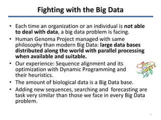 Fighting with the Big Data
• Each time an organization or an individual is not able
to deal with data, a big data problem is facing.
• Human Genoma Project managed with same
philosophy than modern Big Data: large data bases
distributed along the world with parallel processing
when available and suitable.
• Our experience: Sequence alignment and its
optimization with Dynamic Programming and
their heuristics.
• The amount of biological data is a Big Data base.
• Adding new sequences, searching and forecasting are
task very similar than those we face in every Big Data
problem.
5
 