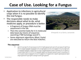 22/05/2014
Vineyards in La Geria, Lanzarote
6
Case of Use. Looking for a Fungus
• Application to infections in agricultural
crops when it is no possible to identify
the real fungus.
• The responsible needs to make
decisions about what to do, what
medicine apply, or procedure is better.
– A fragment of fungus DNA must be
sequenced in the lab.
– Then the scientist looks for it in molecular
data bases by means of sequence
searching (“DB homology search”).
– Some alignment algorithms (Blast, Fasta)
are executed to return the best matches.
• gtttacgctctacaaccctttgtgaacatacctacaactgttg
cttcggcgggtagggtctccgcgaccctcccggcctcccgcct
ccgggcgggtcggcgcccgccggaggataaccaaactctgatt
taacgacgtttcttctgagtggtacaagcaaataatcaaaact
tttaacaaccggatctcttggttctggcatcgatgaagaacgc
agcgaaatgcgataagtaatgtgaat
The sequence
 