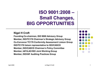 ISO 9001:2008
                          Small Changes,
                    BIG OPPORTUNITIES
         Nigel H Croft
         Founding Co-chairman, ISO 9000 Advisory Group

         Co-Convenor TC176 Conformity Assessment Liaison Group
         ISO/TC176 liaison representative to ISO/CASCO

         Member, IAF/ILAC/ISO Joint Working Group
         Member, ISO/IAF Auditing Practices Group




April 2009                           (c) Nigel H Croft           1
 