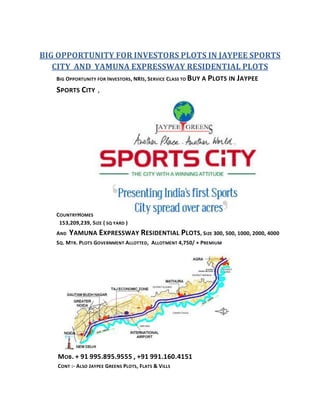BIG OPPORTUNITY FOR INVESTORS PLOTS IN JAYPEE SPORTS
   CITY AND YAMUNA EXPRESSWAY RESIDENTIAL PLOTS
    BIG OPPORTUNITY FOR INVESTORS, NRIS, SERVICE CLASS TO B UY A PLOTS IN JAYPEE

    SPORTS CITY ,




     COUNTRY HOMES
      153,209,239, SIZE ( SQ YARD )
     AND   YAMUNA EXPRESSWAY RESIDENTIAL PLOTS, SIZE 300, 500, 1000, 2000, 4000
     SQ. MTR. PLOTS GOVERNMENT ALLOTTED, ALLOTMENT 4,750/ + PREMIUM




      MOB. + 91 995.895.9555 , +91 991.160.4151
      CONT :- ALSO JAYPEE GREENS PLOTS, FLATS & VILLS
 