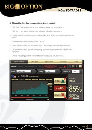 6. Choose the direction, expiry and investment amount:
IP a g e 1 0
HOW TO TRADE ?
Click “Call” if you believe that the asset will expire above the current price or
Click “Put” if you believe that the asset will expire below the current price.
Choose the expiry time that best suits your market expectations from the expiry drop down
menu.
Enter your Investment amount and click “Apply”
On the right hand side, you will see the payout according to the amount you invested
Once the expiry time is reached your trading account will be automatically credited with
your profit.
Change the trading platform view and trade multiple assets simultaneously.
 